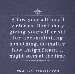 Allow yourself small victories. Don't dny giving yourself credit for accomplishing something, no matter how insignificant it might seem at the time.